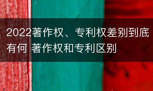 2022著作权、专利权差别到底有何 著作权和专利区别