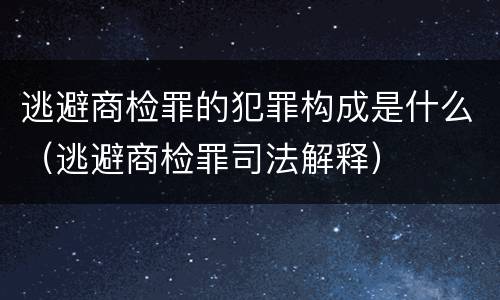 逃避商检罪的犯罪构成是什么（逃避商检罪司法解释）