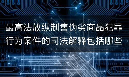 最高法放纵制售伪劣商品犯罪行为案件的司法解释包括哪些主要内容