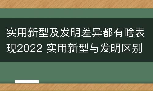 实用新型及发明差异都有啥表现2022 实用新型与发明区别