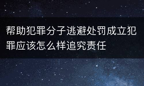 帮助犯罪分子逃避处罚成立犯罪应该怎么样追究责任