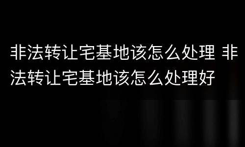 非法转让宅基地该怎么处理 非法转让宅基地该怎么处理好