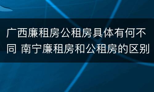 广西廉租房公租房具体有何不同 南宁廉租房和公租房的区别