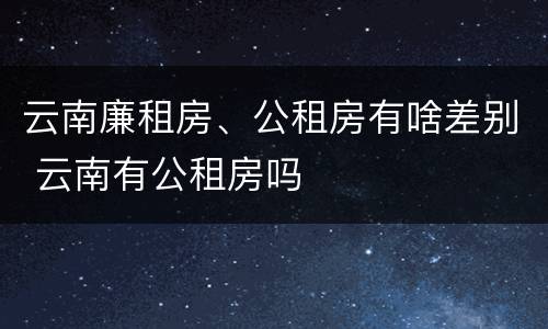 云南廉租房、公租房有啥差别 云南有公租房吗