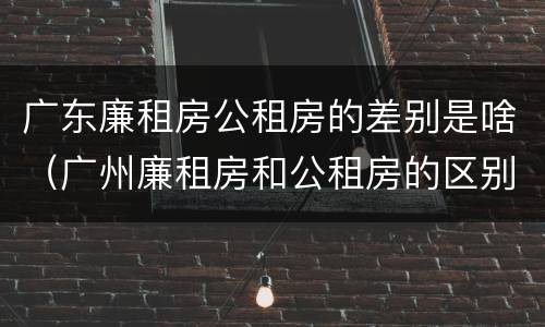 广东廉租房公租房的差别是啥（广州廉租房和公租房的区别）