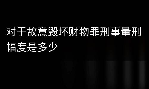对于故意毁坏财物罪刑事量刑幅度是多少