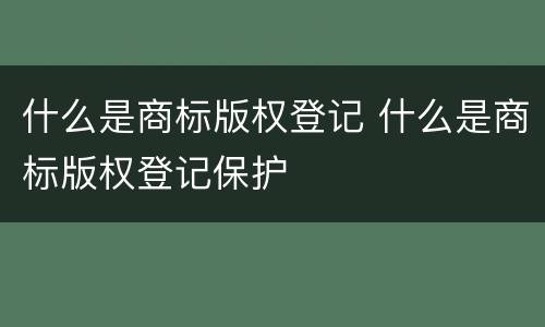 什么是商标版权登记 什么是商标版权登记保护