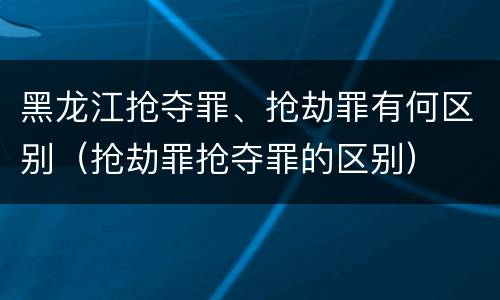 黑龙江抢夺罪、抢劫罪有何区别（抢劫罪抢夺罪的区别）