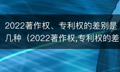 2022著作权、专利权的差别是几种（2022著作权,专利权的差别是几种形式）