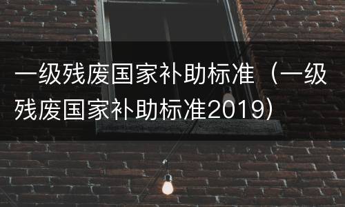 一级残废国家补助标准（一级残废国家补助标准2019）