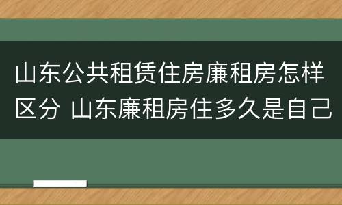 山东公共租赁住房廉租房怎样区分 山东廉租房住多久是自己的