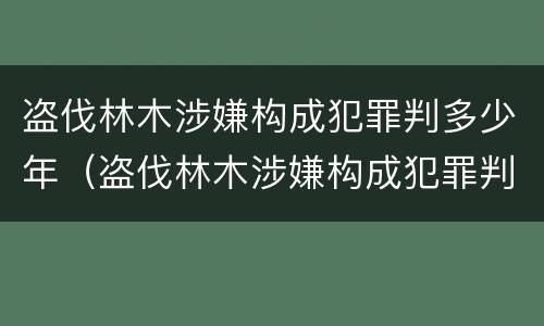 盗伐林木涉嫌构成犯罪判多少年（盗伐林木涉嫌构成犯罪判多少年以上）