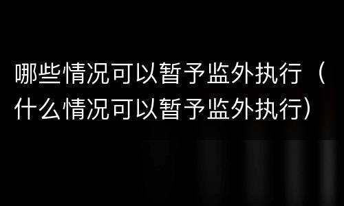 哪些情况可以暂予监外执行（什么情况可以暂予监外执行）