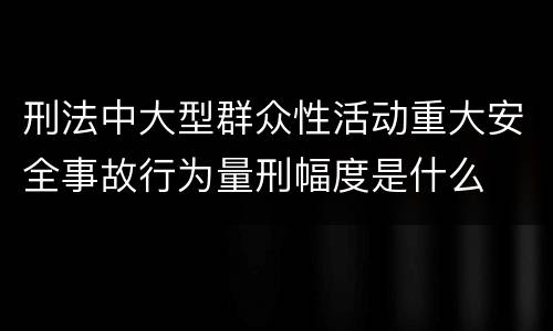 刑法中大型群众性活动重大安全事故行为量刑幅度是什么