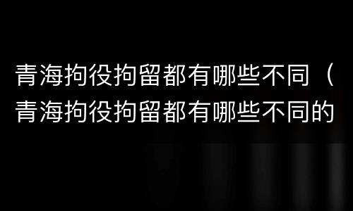 青海拘役拘留都有哪些不同（青海拘役拘留都有哪些不同的地方）
