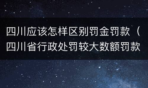 四川应该怎样区别罚金罚款（四川省行政处罚较大数额罚款是多少）
