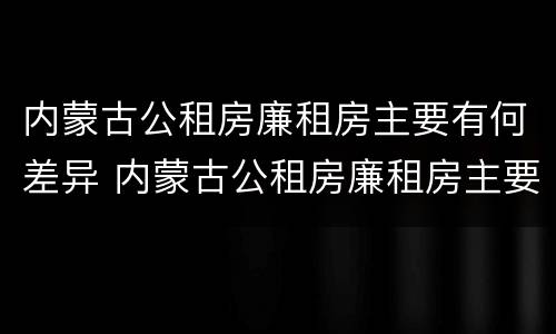 内蒙古公租房廉租房主要有何差异 内蒙古公租房廉租房主要有何差异呢