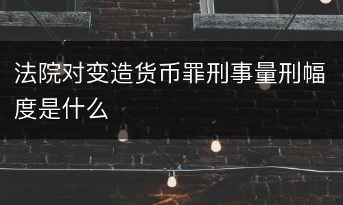法院对变造货币罪刑事量刑幅度是什么