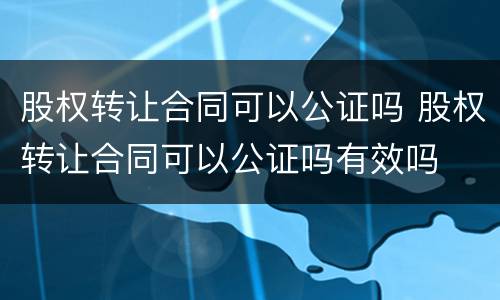 股权转让合同可以公证吗 股权转让合同可以公证吗有效吗