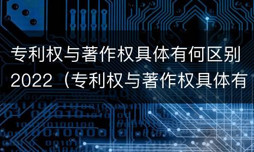 专利权与著作权具体有何区别2022（专利权与著作权具体有何区别2022年）