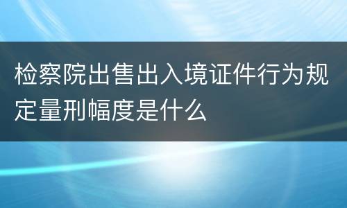 检察院出售出入境证件行为规定量刑幅度是什么