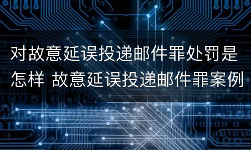 对故意延误投递邮件罪处罚是怎样 故意延误投递邮件罪案例