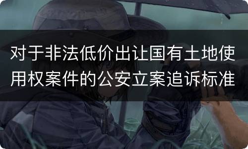 对于非法低价出让国有土地使用权案件的公安立案追诉标准