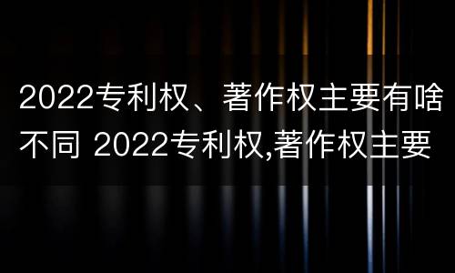 2022专利权、著作权主要有啥不同 2022专利权,著作权主要有啥不同呢