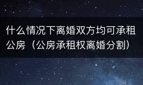 什么情况下离婚双方均可承租公房（公房承租权离婚分割）