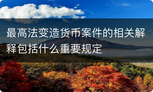 最高法变造货币案件的相关解释包括什么重要规定