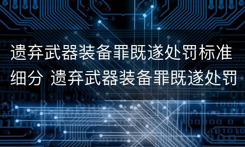 遗弃武器装备罪既遂处罚标准细分 遗弃武器装备罪既遂处罚标准细分