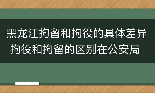 黑龙江拘留和拘役的具体差异 拘役和拘留的区别在公安局