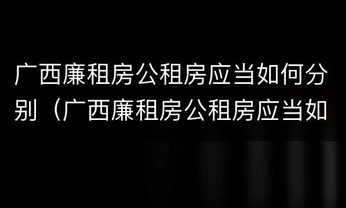 广西廉租房公租房应当如何分别（广西廉租房公租房应当如何分别进行申请）