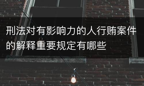 刑法对有影响力的人行贿案件的解释重要规定有哪些
