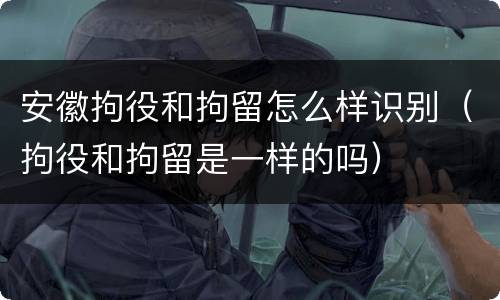 安徽拘役和拘留怎么样识别（拘役和拘留是一样的吗）