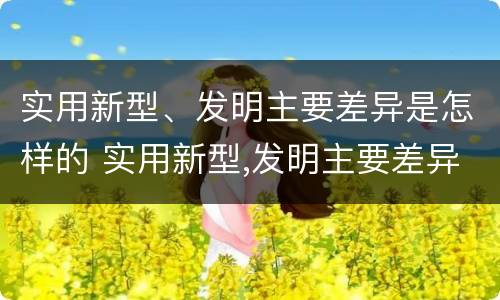 实用新型、发明主要差异是怎样的 实用新型,发明主要差异是怎样的现象