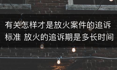 有关怎样才是放火案件的追诉标准 放火的追诉期是多长时间