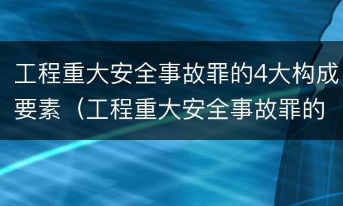 工程重大安全事故罪的4大构成要素（工程重大安全事故罪的4大构成要素是）