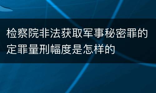 检察院非法获取军事秘密罪的定罪量刑幅度是怎样的