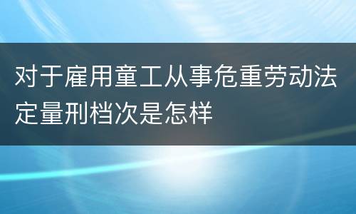 对于雇用童工从事危重劳动法定量刑档次是怎样