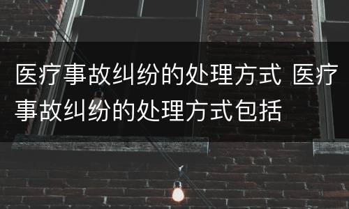 医疗事故纠纷的处理方式 医疗事故纠纷的处理方式包括