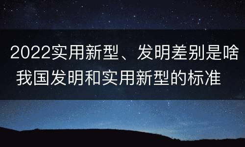 2022实用新型、发明差别是啥 我国发明和实用新型的标准