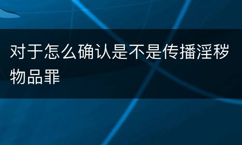 对于怎么确认是不是传播淫秽物品罪