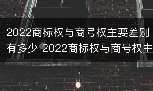 2022商标权与商号权主要差别有多少 2022商标权与商号权主要差别有多少个