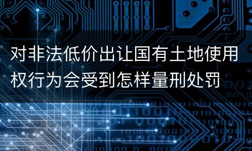 对非法低价出让国有土地使用权行为会受到怎样量刑处罚