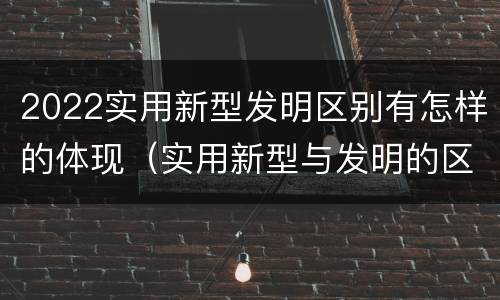 2022实用新型发明区别有怎样的体现（实用新型与发明的区别有哪些）