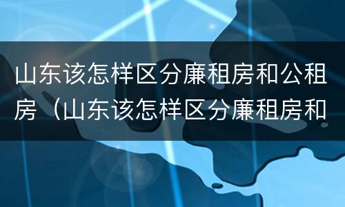 山东该怎样区分廉租房和公租房（山东该怎样区分廉租房和公租房呢）