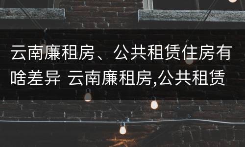云南廉租房、公共租赁住房有啥差异 云南廉租房,公共租赁住房有啥差异吗