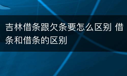 吉林借条跟欠条要怎么区别 借条和借条的区别