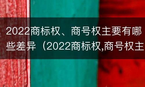 2022商标权、商号权主要有哪些差异（2022商标权,商号权主要有哪些差异呢）